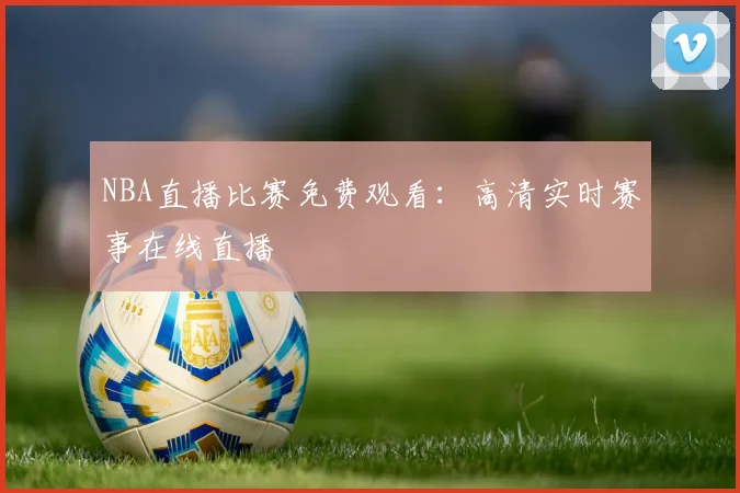 NBA直播比赛免费观看：高清实时赛事在线直播