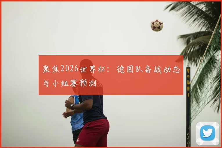 聚焦2026世界杯：德国队备战动态与小组赛预测
