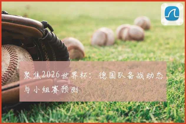 聚焦2026世界杯：德国队备战动态与小组赛预测