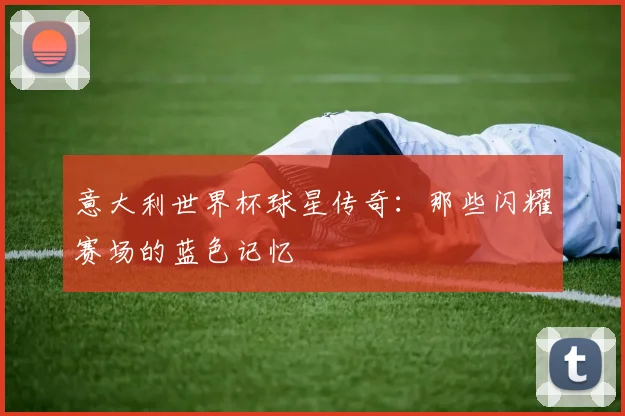 意大利世界杯球星传奇：那些闪耀赛场的蓝色记忆