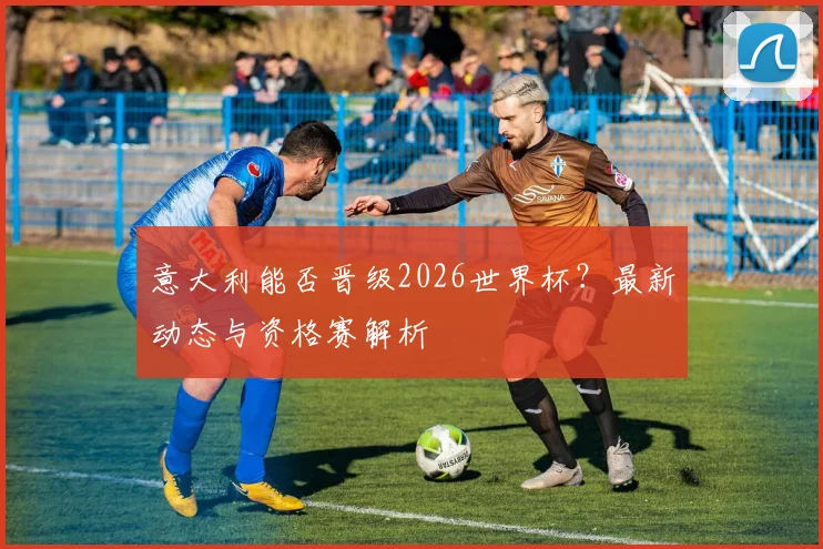 意大利能否晋级2026世界杯？最新动态与资格赛解析