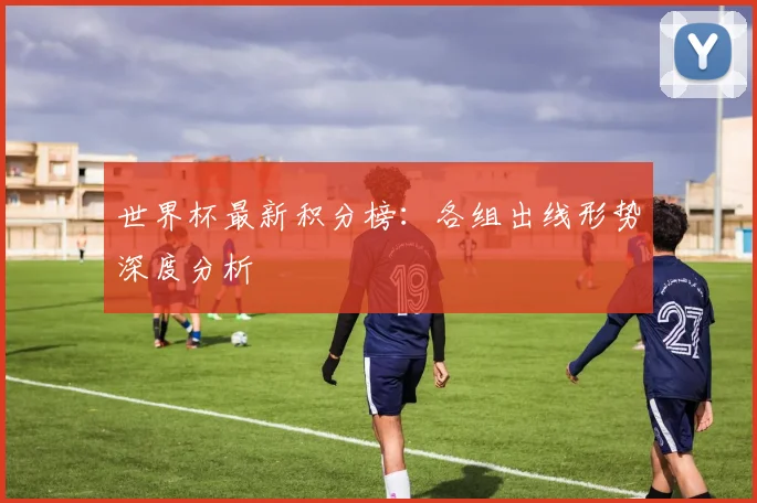 世界杯最新积分榜：各组出线形势深度分析